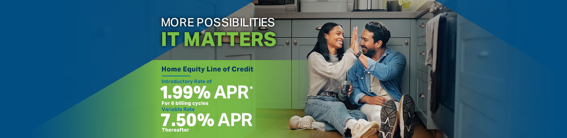 More Possibilities - It Matters. Home Equity Line of Credit. Introductory Rate of 1.99% APR * for 6 billing cycles Variable Rate 7.50% APR* thereafter